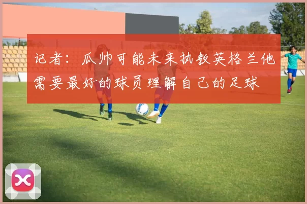 记者：瓜帅可能未来执教英格兰他需要最好的球员理解自己的足球