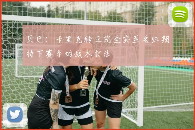 贝巴：卡里克转正完全实至名归期待下赛季的战术打法